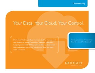 Don’t have the time, staff, or money to build or manage your
own network in house? Don’t worry. NextGen Healthcare
has got you covered. With our state-of-the-art, cloud-based
hosting services, you control your access, data, and costs.
Learn how inside.
Cloud Hosting
Your Data, Your Cloud, Your Control.
Access your data anywhere, anytime.
Securely. And do it from the cloud.
 