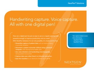 How can a digital pen be just as easy to use as a regular pen, but also
powerful enough to improve productivity and cut costs?
With NextPen Solutions it’s not only possible, it’s simple and it’s fast.
• Streamline capture of patient data such as medical history
or provider dictation
• Document a patient encounter without using a personal
computer, even during home health visits
• Use voice dictation and handwriting interchangeably
during patient encounters
• Capture data even when there’s no Internet connection
• Ease the transition to an electronic health record (EHR)
NextPen®
Solutions
Handwriting capture. Voice capture.
All with one digital pen!
Two capture styles to save
time and money:
NextPen®
Write
NextPen®
Voice
 