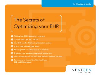Making your EHR run better = leverage.	
On your mark, get set… STOP!	
Your EHR vendor: The best optimization partner.	
First, a GAP analysis. Then what?	
Meaningful Use: Another chance to optimize.	
Optimize your practice management system, too.	
Built-in optimization: Use the latest software releases available.	
Ten reasons to choose NextGen Healthcare
EHR and PM solutions.	
1
2
3
4
5
EHR Insider’s Guide
The Secrets of
Optimizing your EHR
6
7
8
 