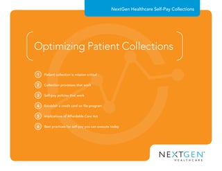 NextGen Healthcare Self-Pay Collections
Optimizing Patient Collections
Patient collection is mission critical1
Collection processes that work2
Self-pay policies that work3
Establish a credit card on file program4
Implications of Affordable Care Act5
Best practices for self-pay you can execute today6
 