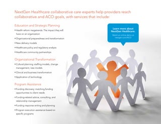 NextGen Healthcare collaborative care experts help providers reach
collaborative and ACO goals, with services that include:
Education and Strategic Planning
• Health reform megatrends: The impact they will
have on an organization
• Organizational preparedness and transformation
• New delivery models
• Healthcare policy and regulatory analysis
• Healthcare community partnerships
Organizational Transformation
• Cultural planning: staffing models, change
management, new models
• Clinical and business transformation
• Application of technology
Program Assistance
• Funding discovery: matching funding
opportunities to client needs
• Funding-related advice, consulting, and
relationship management
• Funding response writing and planning
• Program execution assistance based on
specific programs
Learn more about
NextGen Healthcare.
Watch an online demo at
nextgen.com/ACO
 