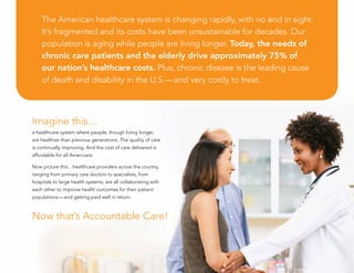 Imagine this…
a healthcare system where people, though living longer,
are healthier than previous generations. The quality of care
is continually improving. And the cost of care delivered is
affordable for all Americans.
Now picture this…healthcare providers across the country,
ranging from primary care doctors to specialists, from
hospitals to large health systems, are all collaborating with
each other to improve health outcomes for their patient
populations—and getting paid well in return.
Now that’s Accountable Care!
The American healthcare system is changing rapidly, with no end in sight.
It’s fragmented and its costs have been unsustainable for decades. Our
population is aging while people are living longer. Today, the needs of
chronic care patients and the elderly drive approximately 75% of
our nation’s healthcare costs. Plus, chronic disease is the leading cause
of death and disability in the U.S.—and very costly to treat.
 
