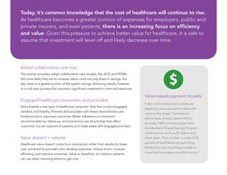 Adopt collaborative care now
The sooner providers adopt collaborative care models, like ACO and PCMH,
the more likely they are to increase value—and not only share in savings, but
also share in a greater portion of the system savings. Achieving results, however,
is a multi-year process that requires a significant investment in time and resources.
Engaged healthcare consumers and providers
Value breeds a new type of healthcare consumer. One that is more engaged,
satisfied, and healthy. Patients and providers with these characteristics are
fundamental to improved outcomes. Better adherence to treatment
recommendations, follow-up, and prevention are all activities that affect
outcomes, but are required of patients and made easier with engaged providers.
Value doesn’t = volume
Healthcare value doesn’t come from volume but rather from results for lower
cost, achieved by providers who develop expertise, reduce errors, increase
efficiency, and improve outcomes. Value is, therefore, an indicator patients
can use when choosing where to get care.
Value-based payment models:
Public and commercial markets are
deploying new payment models with
value as the target. Commercial
efforts have already saved millions
annually. CMS actuaries project that
the Medicare Shared Savings Program
could save as much as $1 billion over
three years. That number is under 0.10
percent of total Medicare spending.
Medicaid is also launching models in
more than five states across the country.V
Today, it’s common knowledge that the cost of healthcare will continue to rise.
As healthcare becomes a greater portion of expenses for employers, public and
private insurers, and even patients, there is an increasing focus on efficiency
and value. Given this pressure to achieve better value for healthcare, it is safe to
assume that investment will level off and likely decrease over time.
 