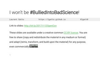 I won’t be #BulliedIntoBadScience!
Laurent Gatto https://lgatto.github.io @lgatt0
Link to slides: http://bit.ly/20171112OpenCon
These slides are available under a creative common CC-BY license. You are
free to share (copy and redistribute the material in any medium or format)
and adapt (remix, transform, and build upon the material) for any purpose,
even commercially .
1
 