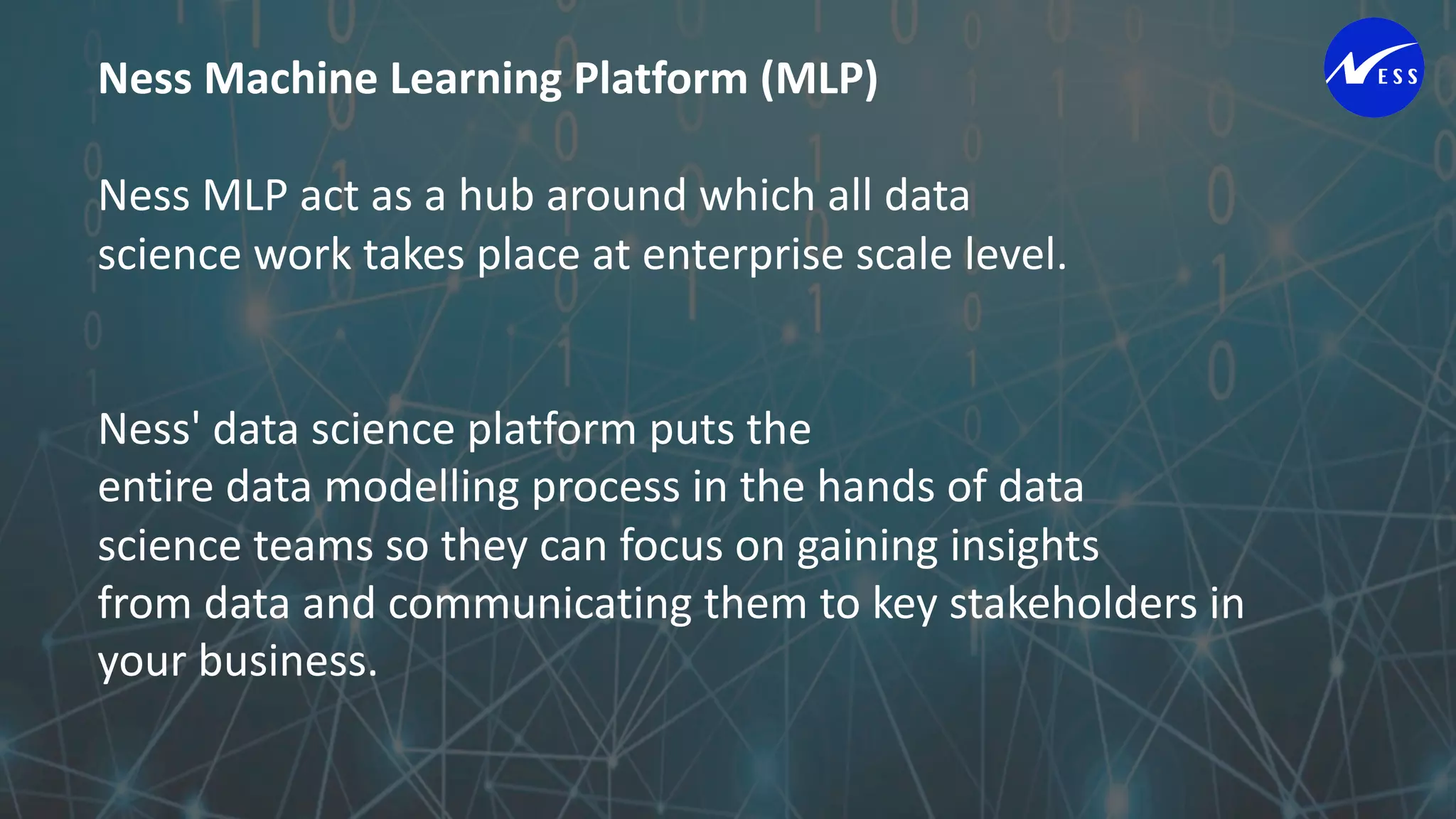 Ness Machine Learning Platform (MLP)
Ness MLP act as a hub around which all data
science work takes place at enterprise scale level.
Ness' data science platform puts the
entire data modelling process in the hands of data
science teams so they can focus on gaining insights
from data and communicating them to key stakeholders in
your business.
 