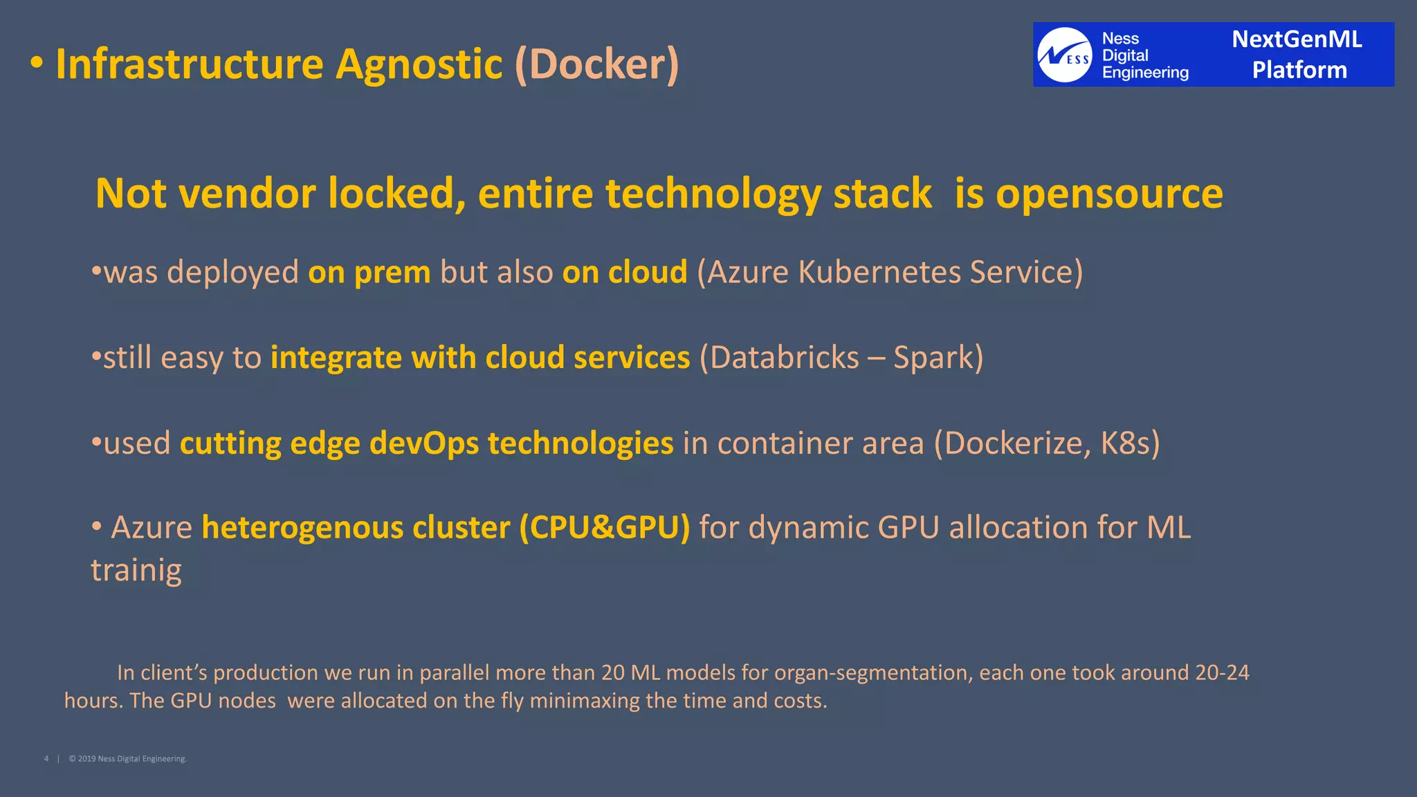 • Infrastructure Agnostic (Docker)
•was deployed on prem but also on cloud (Azure Kubernetes Service)
•still easy to integrate with cloud services (Databricks – Spark)
•used cutting edge devOps technologies in container area (Dockerize, K8s)
• Azure heterogenous cluster (CPU&GPU) for dynamic GPU allocation for ML
trainig
In client’s production we run in parallel more than 20 ML models for organ-segmentation, each one took around 20-24
hours. The GPU nodes were allocated on the fly minimaxing the time and costs.
Not vendor locked, entire technology stack is opensource
NextGenML
Platform
 
