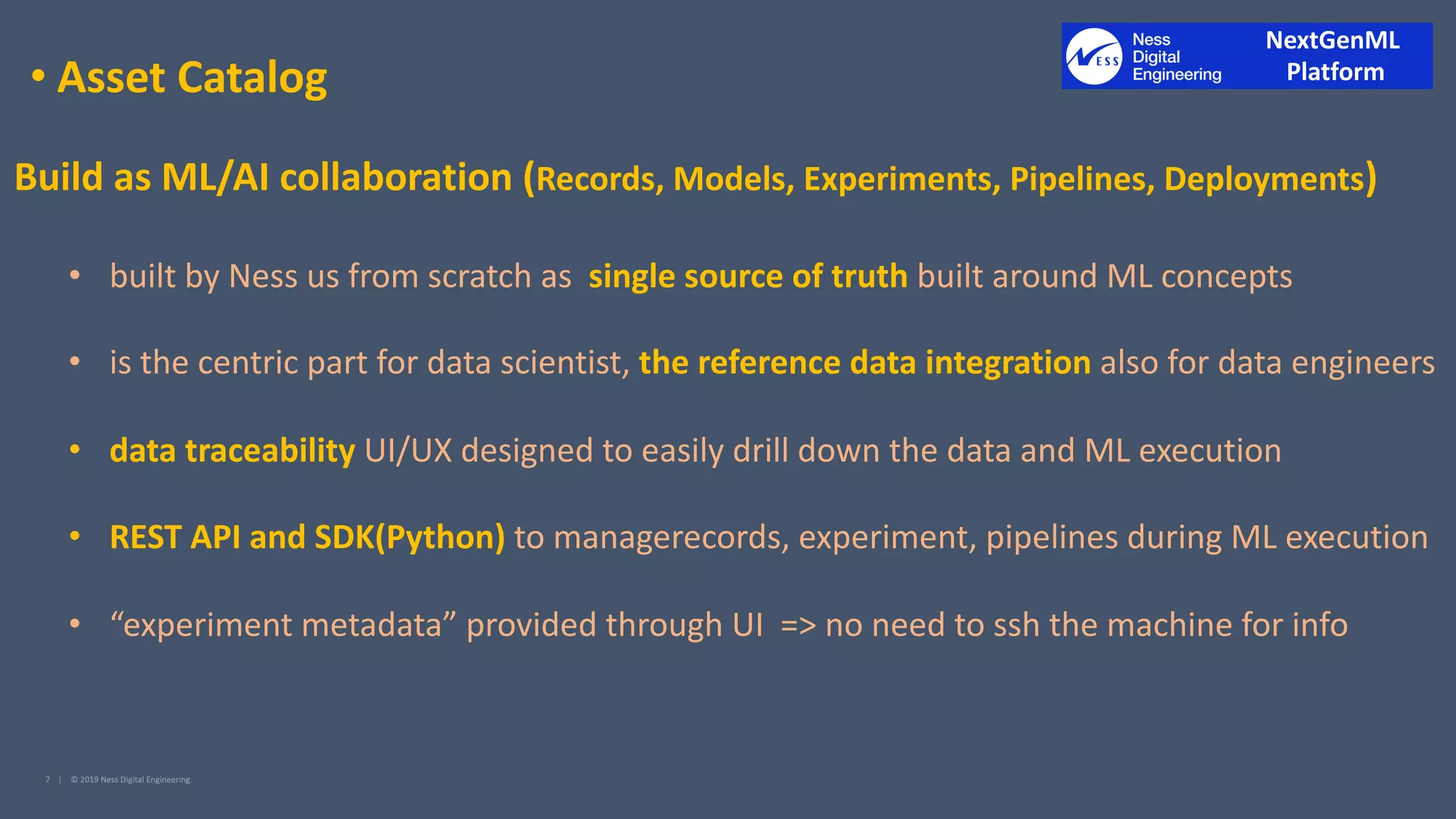 • Asset Catalog
Build as ML/AI collaboration (Records, Models, Experiments, Pipelines, Deployments)
• built by Ness us from scratch as single source of truth built around ML concepts
• is the centric part for data scientist, the reference data integration also for data engineers
• data traceability UI/UX designed to easily drill down the data and ML execution
• REST API and SDK(Python) to managerecords, experiment, pipelines during ML execution
• “experiment metadata” provided through UI => no need to ssh the machine for info
NextGenML
Platform
 