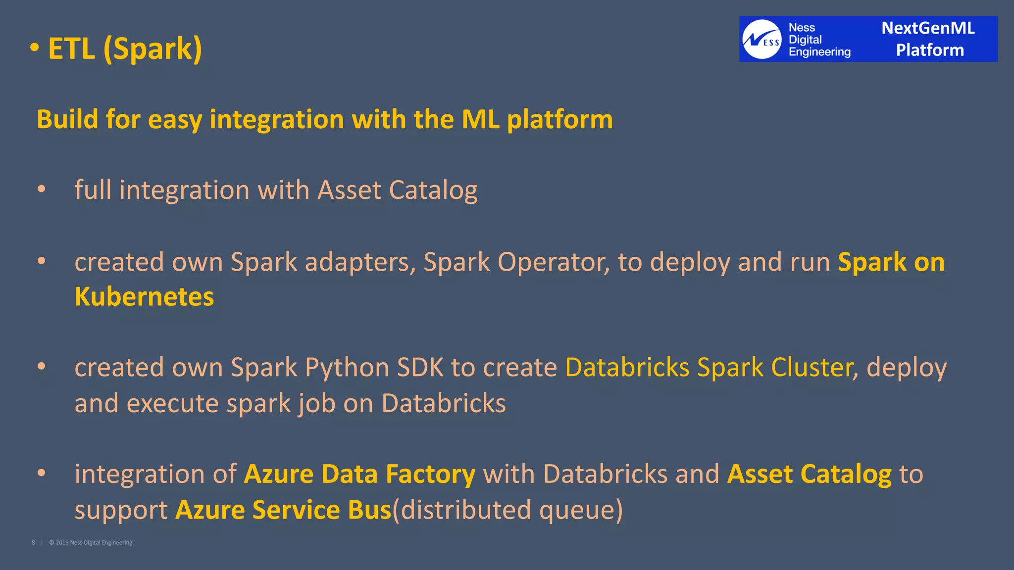 • ETL (Spark)
Build for easy integration with the ML platform
• full integration with Asset Catalog
• created own Spark adapters, Spark Operator, to deploy and run Spark on
Kubernetes
• created own Spark Python SDK to create Databricks Spark Cluster, deploy
and execute spark job on Databricks
• integration of Azure Data Factory with Databricks and Asset Catalog to
support Azure Service Bus(distributed queue)
NextGenML
Platform
 