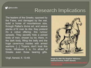 The leaders of the Greeks, opposed by
the Fates, and damaged by the war,
build a horse of mountainous size,
through Pallas's divine art, and weave
planks of fir over its ribs: they pretend
it's a votive offering: this rumour
spreads. They secretly hide a picked
body of men, chosen by lot, there, in
the dark body, filling the belly and the
huge cavernous insides with armed
warriors. […] Trojans, don't trust this
horse. Whatever it is, I'm afraid of
Greeks even those bearing gifts.
Virgil, Aeneid, II. 13-49. Image by after the Vergilius Vaticanus -
Internet Archive, Public Domain,
https://commons.wikimedia.org/w/index.php?c
urid=36252106
@MunroMo
 
