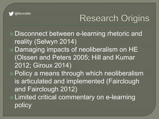  Disconnect between e-learning rhetoric and
reality (Selwyn 2014)
 Damaging impacts of neoliberalism on HE
(Olssen and Peters 2005; Hill and Kumar
2012; Giroux 2014)
 Policy a means through which neoliberalism
is articulated and implemented (Fairclough
and Fairclough 2012)
 Limited critical commentary on e-learning
policy
@MunroMo
 