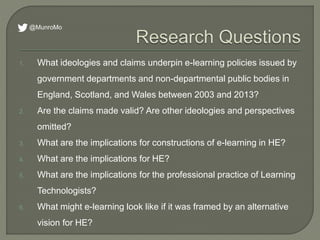 1. What ideologies and claims underpin e-learning policies issued by
government departments and non-departmental public bodies in
England, Scotland, and Wales between 2003 and 2013?
2. Are the claims made valid? Are other ideologies and perspectives
omitted?
3. What are the implications for constructions of e-learning in HE?
4. What are the implications for HE?
5. What are the implications for the professional practice of Learning
Technologists?
6. What might e-learning look like if it was framed by an alternative
vision for HE?
@MunroMo
 