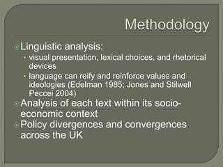 Linguistic analysis:
• visual presentation, lexical choices, and rhetorical
devices
• language can reify and reinforce values and
ideologies (Edelman 1985; Jones and Stilwell
Peccei 2004)
Analysis of each text within its socio-
economic context
Policy divergences and convergences
across the UK
 