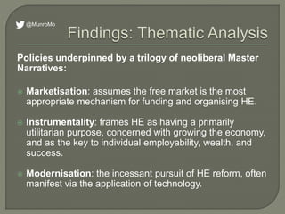 Policies underpinned by a trilogy of neoliberal Master
Narratives:
 Marketisation: assumes the free market is the most
appropriate mechanism for funding and organising HE.
 Instrumentality: frames HE as having a primarily
utilitarian purpose, concerned with growing the economy,
and as the key to individual employability, wealth, and
success.
 Modernisation: the incessant pursuit of HE reform, often
manifest via the application of technology.
@MunroMo
 