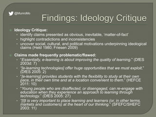  Ideology Critique:
• identify claims presented as obvious, inevitable, ‘matter-of-fact’
• highlight contradictions and inconsistencies
• uncover social, cultural, and political motivations underpinning ideological
claims (Held 1980; Friesen 2009)
 Claims made frequently problematic/flawed:
• “Essentially, e-learning is about improving the quality of learning.” (DfES
2003d: 7)
• “[e-learning technologies] offer huge opportunities that we must exploit.”
(DfES 2005: 2)
• “[e-learning] provides students with the flexibility to study at their own
pace, in their own time and at a location convenient to them.” (HEFCE
2011: 10)
• “Young people who are disaffected, or disengaged, can re-engage with
education when they experience an approach to learning through
technology.” (DfES 2005: 27)
• “[I]t is very important to place learning and learners (or, in other terms,
markets and customers) at the heart of our thinking.” (SFEFC/SHEFC
2003: 11)
@MunroMo
 