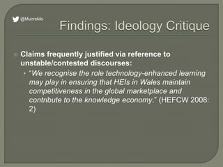  Claims frequently justified via reference to
unstable/contested discourses:
• “We recognise the role technology-enhanced learning
may play in ensuring that HEIs in Wales maintain
competitiveness in the global marketplace and
contribute to the knowledge economy.” (HEFCW 2008:
2)
@MunroMo
 