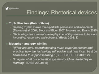  Triple Structure (Rule of three):
• pleasing rhythm makes three-part lists persuasive and memorable
(Thomas et al. 2004; Bloor and Bloor 2007; Mooney and Evans 2015)
• “Technology has a central role to play in enabling services to be more
innovative, responsive and coherent.” (Becta 2008: 3)
 Metaphor, analogy, simile:
• "[F]ew are sure, notwithstanding much experimentation and
practice, how the technology will evolve and how it can best be
harnessed to support learning.” (SFEFC/SHEFC 2003: 2)
• “Imagine what our education system could do, fuelled by e-
learning.” (DfES 2003d: 5)
@MunroMo
 