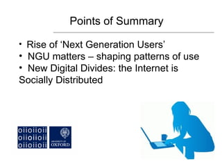 Points of Summary

• Rise of ‘Next Generation Users’
• NGU matters – shaping patterns of use
• New Digital Divides: the Internet is
Socially Distributed
 
