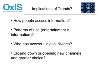 Implications of Trends?


• How people access information?

• Patterns of use (entertainment v
information)?

• Who has access – digital divides?

• Closing down or opening new channels
and greater choice?
 