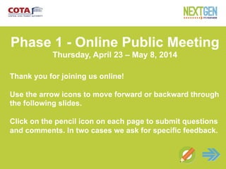 Net
Phase 1 - Online Public Meeting
Thursday, April 23 – May 8, 2014
Thank you for joining us online!
Use the arrow icons to move forward or backward through
the following slides.
Click on the pencil icon on each page to submit questions
and comments. In two cases we ask for specific feedback.
 