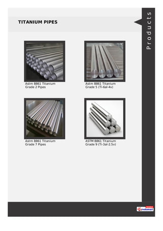 TITANIUM PIPES
Astm B861 Titanium
Grade 2 Pipes
Astm B861 Titanium
Grade 5 (Ti-6al-4v)
Astm B861 Titanium
Grade 7 Pipes
ASTM B861 Titanium
Grade 9 (Ti-3al-2.5v)
Products
 
