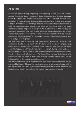 About Us
Known for manufacturing, importing and exporting a wide range of supreme
quality Chemicals, Paper Industries, Sugar Industries and Textiles, Nextgen
Steel & Alloys was established in the year 2012. Oﬀered product range
comprises of Pipes & Tubes, Seamless & Welded Butt Weld Fittings and Screwed
& Socket Weld Forged Steel Fittings. The material which is best in the market, is
used for designing these products. By using top notch machinery, our team
members precisely engineer these products in adherence to the industry set
standards and norms. The easy ﬁtting, ﬁne ﬁnish, dimensional accuracy, sturdy
construction, resistance to corrosion and optimum durability of these products
make them highly demanded in the market. Oﬀered products are available with
us at budget friendly prices.
We have been able to fulﬁll the bulk requirements within the committed time
constraints due to our top notch infrastructure, which is inclusive of packaging,
manufacturing, warehousing, in-house quality testing and sales & marketing
units. Well-equipped with latest machinery, our manufacturing unit is updated at
regular period of time in order to meet the requirements of the changing market
trends in the most eﬃcient way. We have hired various technicians and
supporting staﬀ, in order to eﬀectively manage diﬀerent departments of the
infrastructure in the most organized manner.
We were established as a proprietorship ﬁrm under able supervision of our
mentor, Mr. Sanjay Mehta . He has implemented a patron-centric approach in
our organization, in a zest to attain maximum patron satisfaction. Moreover, he
keeps in mind client’s convenience for making huge number of clients.
 