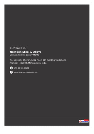 CONTACT US
Nextgen Steel & Alloys
Contact Person: Sanjay Mehta
47, Navnidhi Bhavan, Shop No. 2, 5th Kumbharwada Lane
Mumbai - 400004, Maharashtra, India
+91-8048109680
www.nextgenoverseas.net
 