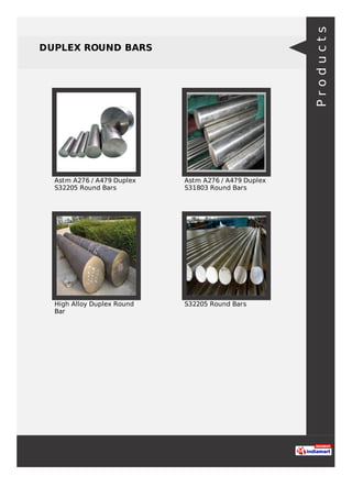 DUPLEX ROUND BARS
Astm A276 / A479 Duplex
S32205 Round Bars
Astm A276 / A479 Duplex
S31803 Round Bars
High Alloy Duplex Round
Bar
S32205 Round Bars
Products
 