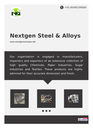 +91-8048109680
Nextgen Steel & Alloys
www.nextgenoverseas.net
Our organization is engaged in manufacturers,
importers and exporters of an extensive collection of
high quality Chemicals, Paper Industries, Sugar
Industries and Textiles. These products are highly
admired for their accurate dimension and finish.
 