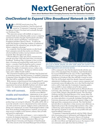 Spring2005




                                           News about Northeast Ohio’s Emerging Economy from The Generation Foundation


OneCleveland to Expand Ultra Broadband Network in NEO
            ith a $50,000 initial grant from The

W           Generation Foundation, OneCleveland will
            extend its “Community Computing” program
throughout Greater Cleveland and eventually through-
out Northeast Ohio.
  “This innovative project will establish our region as a
national leader in providing free public access to computing
and Internet facilities through OneCleveland’s subscribers
like schools, airports and libraries,” said Generation
Foundation president Glenn R. Brown. “It will be the
world’s first program to bring large numbers of underserved
individuals into the information age, giving the region a
distinct competitive advantage.”
  As a nonprofit, OneCleveland operates an ultra broad-
band community network that reaches area libraries,
schools, healthcare facilities, local government and other
nonprofit offices throughout the region.
  Ultra broadband is a fiber optic-based communications
network more than 1,000 times faster than conventional
broadband. Northeast Ohio is fortunate to have an abun-
dance of existing and unutilized fiber under much of its             Lev Gonick, OneCleveland chairman, demonstrates hardware that allows peo-
streets— a resource OneCleveland has used to connect                 ple to go to schools, libraries and other public places and connect to the
public sector entities to each other, enabling them to               OneCleveland network for free Internet access to e-mail, job searches, training,
enhance the quality of community services, reduce costs,             software applications and community services.
prompt new collaborations, develop new delivery mecha-                        will be connected to the OneCleveland network with the assis-
nisms, and to address broader markets.                                        tance of the Cleveland Clinic Foundation. And OneCleveland
  The Generation Foundation grant will help OneCleveland and                  has received $500,000 from the state of Ohio Capital Budget to
its technology partner, Sun Microsystems, to establish Community              expand the size of its network and it has proposals before other
Computing centers throughout Greater Cleveland and Northeast                  foundations in Northeast Ohio that will help it extend its reach.
Ohio that will be available to the public.                                    The City of Cleveland, which has already connected numerous
  With extensive in-kind donations from leading global IT compa-              administrative buildings, plans to connect various community and
nies, the program will provide huge cost savings for nonprofit                recreational centers throughout the city to the OneCleveland net-
organizations beyond just affordable hardware and software appli-             work as well to help make the Community Computing applica-
cations. For organizations deploying these Community                          tions available to more residents served by these centers.
                                          Computers, everything is              In addition to the City of Cleveland and Case Western Reserve
“We will connect,                         managed for these disparate         University, other subscribers to the network include the Cuyahoga
                                          locations across different          County Public Libraries, MetroHealth Systems, The Cleveland
enable and transform                      organizations at one central        Orchestra and the Cleveland Museum of Art, among others. By
                                          location which does all secu-       the middle of 2005, OneCleveland expects to connect more than
                                          rity, virus protection, back-       two dozen subscribers to its network, including Cleveland State
Northeast Ohio”                           ups and software upgrades, to       University, ideastream and Cuyahoga Community College to this
produce huge cost savings for all parties. The public will be able to         high-speed data communications network. The OneCleveland
access the network to receive educational services and communi-               network allows its subscribers to share resources and collaborate on
cate with social service agencies. Indigent citizens could check job          digital media projects like streaming high-resolution video, video-
listings and communicate via email. Disadvantaged residents could             conferencing, supercomputing such as bioinformatics and other
learn about predatory lending practices, nutrition, access govern-            data intensive programs in ways that are not possible with tradi-
ment services available on the Internet, enhance their job skills             tional broadband connections.
and search for employment.                                                      “Community Computing fits perfectly with the Public Library’s
  “It’s hard to overstate the social impact — not to mention the              role of increasing access to information and bridging the digital
economic development importance — of Community Computing,”                    divide,” said Sari Feldman, Executive Director of Cuyahoga
said Lev Gonick, Ph. D., Chief Information Officer of Case                    County Public Library. “Through the efforts of OneCleveland, we
Western Reserve University and Chairman of OneCleveland.                      can offer every library user high speed access to the resources of all
  All of the schools in the Cleveland Municipal School District               our community assets right from their local library.”
 