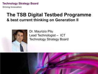 The TSB Digital Testbed Programme & best current thinking on Generation II Dr. Maurizio Pilu Lead Technologist –  ICT Technology Strategy Board 