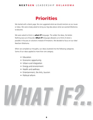 8
N E X T G E N L E A D E R S H I P O K L A H O M A
Priorities
We started with a blank page. No one suggested what we should mention as our issues
or ideas. We were simply asked to bring our big idea about what we wanted Oklahoma
to become.
We were asked to think in, what if? language. The wilder the ideas, the better.
Nothing was out of bounds. What if? language allowed us to think of what is
possible. It focuses on solutions instead of limitations. We decided to focus on our ideal
NextGen Oklahoma.
When we compiled our thoughts, our ideas clustered into the following categories.
Some of our ideas applied to more than one category.
	 • 	Education
	 •	 Economic opportunity
	 •	 Urban-rural integration
	 • 	Energy and environment
	 • 	Health and wellness
	 • 	Entertainment, the Arts, tourism
	 • 	Political reform
What If?..
 
