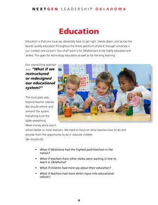 9
N E X T G E N L E A D E R S H I P O K L A H O M A
Education
Education is that one issue we absolutely have to get right. Hands down, and across the
board, quality education throughout the entire spectrum of pre-K through university is
our number one concern. Our chief want is for Oklahomans to be highly educated and
skilled. This goes for technology education as well as for life-long learning.
Our overarching question
was: “What if we
restructured
or redesigned
our educational
system?”
The issue goes way
beyond teacher salaries.
We should rethink and
reinvent the system.
Everything is on the
table–everything.
More money alone won’t
attract better or more teachers. We need to focus on what teachers love to do and
provide them the opportunity to do it: educate children.
We should ask:
	 • 	 What if Oklahoma had the highest paid teachers in the
		nation?
	 • 	 What if teachers from other states were waiting in line to
		 teach in Oklahoma?
	 • 	 What if children had more say about their education?
	 • 	 What if teachers had more direct input into educational
		reform?
 