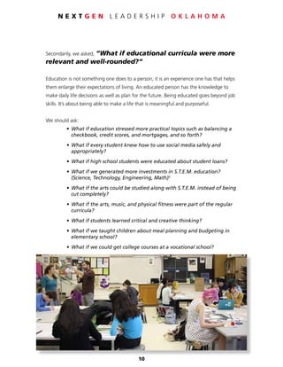 10
N E X T G E N L E A D E R S H I P O K L A H O M A
Secondarily, we asked, “What if educational curricula were more
relevant and well-rounded?”
Education is not something one does to a person; it is an experience one has that helps
them enlarge their expectations of living. An educated person has the knowledge to
make daily life decisions as well as plan for the future. Being educated goes beyond job
skills. It’s about being able to make a life that is meaningful and purposeful.
We should ask:
	 • 	What if education stressed more practical topics such as balancing a
	 	checkbook, credit scores, and mortgages, and so forth?
	 • 	What if every student knew how to use social media safely and
	 	appropriately?
	 • 	What if high school students were educated about student loans?
	 • 	What if we generated more investments in S.T.E.M. education?
		 (Science, Technology, Engineering, Math)5
	 • 	What if the arts could be studied along with S.T.E.M. instead of being
	 	cut completely?
	 • 	What if the arts, music, and physical fitness were part of the regular
	 	curricula?
	 • 	What if students learned critical and creative thinking?
	 • 	What if we taught children about meal planning and budgeting in
	 	elementary school?
	 • 	What if we could get college courses at a vocational school?
 