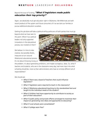 11
N E X T G E N L E A D E R S H I P O K L A H O M A
Beyond the issue of funding, “What if legislators made public
education their top priority?”
Again, we absolutely must get education right in Oklahoma. We Millennials are both
recent products of the system and future consumers of it as we start our families or
pursue additional education ourselves.
Getting this job done will take a political will by politicians of both parties that must go
beyond what we have seen to
this point. What if our political
leaders not only supported
innovations in the educational
process, but insisted on them?
We believe it is time to take
creative, but possibly drastic,
measures to turn around
Oklahoma’s educational process.
It’s not about throwing money at
the problem; it’s about generating ambitions, and maybe outrageous, ideas. So, what if
teachers and students, who are in the classrooms every day, had more input into what
schooling should be, more so than administrators who have an entirely different set of
responsibilities?
We should ask:
	 •	 What if there was a board of teachers that could influence
		legislation?
	 •	 What if legislators were required to teach in the classrooms?
	 •	 What if Oklahoma abandoned teaching to the standardized test and
		 taught to the individual needs of the student?
	 •	 What if children had more opportunity to contribute to society as
		 part of their education?
	 •	 What if public policy and private efforts converged to maximize their
		 impact on generating new ideas and approaches to educating?
	 •	 What if rural schools were consolidated?
	 •	 What if college were free?
 