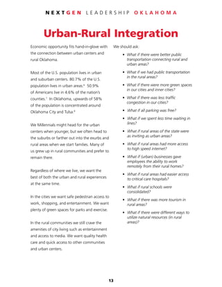 13
N E X T G E N L E A D E R S H I P O K L A H O M A
Urban-Rural Integration
Economic opportunity fits hand-in-glove with
the connection between urban centers and
rural Oklahoma.
Most of the U.S. population lives in urban
and suburban centers. 80.7% of the U.S.
population lives in urban areas.6
50.9%
of Americans live in 4.6% of the nation’s
counties.7
In Oklahoma, upwards of 58%
of the population is concentrated around
Oklahoma City and Tulsa.8
We Millennials might head for the urban
centers when younger, but we often head to
the suburbs or farther out into the exurbs and
rural areas when we start families. Many of
us grew up in rural communities and prefer to
remain there.
Regardless of where we live, we want the
best of both the urban and rural experiences
at the same time.
In the cities we want safe pedestrian access to
work, shopping, and entertainment. We want
plenty of green spaces for parks and exercise.
In the rural communities we still crave the
amenities of city living such as entertainment
and access to media. We want quality health
care and quick access to other communities
and urban centers.
We should ask:
	 •	 What if there were better public
		 transportation connecting rural and
		 urban areas?
	 •	 What if we had public transportation
		 in the rural areas?
	 •	 What if there were more green spaces
		 in our cities and inner cities?
	 •	 What if there was less traffic
		 congestion in our cities?
	 •	 What if all parking was free?
	 •	 What if we spent less time waiting in
		lines?
	 •	 What if rural areas of the state were
		 as inviting as urban areas?
	 •	 What if rural areas had more access
		 to high speed internet?
	 •	 What if (urban) businesses gave
		 employees the ability to work
		 remotely from their rural homes?
	 •	 What if rural areas had easier access
		 to critical care hospitals?
	 •	 What if rural schools were
		consolidated?
	 •	 What if there was more tourism in
		 rural areas?
	 •	 What if there were different ways to
		 utilize natural resources (in rural
		areas)?
 