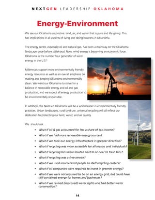 14
N E X T G E N L E A D E R S H I P O K L A H O M A
Energy-Environment
We see our Oklahoma as pristine: land, air, and water that is pure and life giving. This
has implications in all aspects of living and doing business in Oklahoma.
The energy sector, especially oil and natural gas, has been a mainstay on the Oklahoma
landscape since before statehood. Now, wind energy is becoming an economic force.
Oklahoma is the number four generator of wind
energy in the U.S.9
Millennials support more environmentally friendly
energy resources as well as an overall emphasis on
making and keeping Oklahoma environmentally
clean. We want our Oklahoma to strive for a
balance in renewable energy and oil and gas
production, and we expect all energy production to
be environmentally responsible.
In addition, the NextGen Oklahoma will be a world leader in environmentally friendly
practices. Urban landscapes, rural land use, universal recycling will all reflect our
dedication to protecting our land, water, and air quality.
We should ask:
	 •	 What if oil & gas accounted for less a share of tax income?
	 •	 What if we had more renewable energy sources?
	 •	 What if we took our energy infrastructure in greener direction?
	 •	 What if recycling was more accessible for all sectors and individuals?
	 •	 What if recycling bins were located next to or near to trash bins?
	 •	 What if recycling was a free service?
	 •	 What if we used incarcerated people to staff recycling centers?
	 •	 What if oil companies were required to invest in greener energy?
	 •	 What if we were not required to be on an energy grid, but could have
		 self-contained energy for homes and businesses?
	 •	 What if we revised (improved) water rights and had better water
		conservation?
 