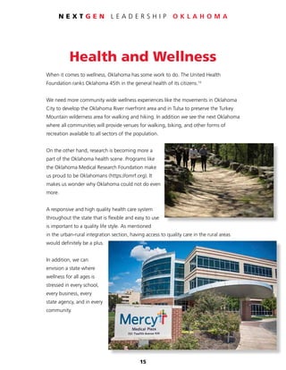 15
N E X T G E N L E A D E R S H I P O K L A H O M A
Health and Wellness
When it comes to wellness, Oklahoma has some work to do. The United Health
Foundation ranks Oklahoma 45th in the general health of its citizens.10
We need more community wide wellness experiences like the movements in Oklahoma
City to develop the Oklahoma River riverfront area and in Tulsa to preserve the Turkey
Mountain wilderness area for walking and hiking. In addition we see the next Oklahoma
where all communities will provide venues for walking, biking, and other forms of
recreation available to all sectors of the population.
On the other hand, research is becoming more a
part of the Oklahoma health scene. Programs like
the Oklahoma Medical Research Foundation make
us proud to be Oklahomans (https://omrf.org). It
makes us wonder why Oklahoma could not do even
more.
A responsive and high quality health care system
throughout the state that is flexible and easy to use
is important to a quality life style. As mentioned
in the urban-rural integration section, having access to quality care in the rural areas
would definitely be a plus.
In addition, we can
envision a state where
wellness for all ages is
stressed in every school,
every business, every
state agency, and in every
community.
 