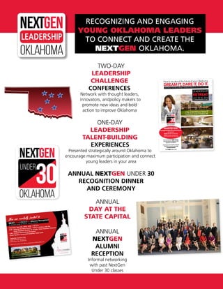 RECOGNIZING AND ENGAGING
YOUNG OKLAHOMA LEADERS
TO CONNECT AND CREATE THE
NEXTGEN OKLAHOMA.
TWO-DAY
LEADERSHIP
CHALLENGE
CONFERENCES
Network with thought leaders,
innovators, andpolicy makers to
promote new ideas and bold
action to improve Oklahoma
ONE-DAY
LEADERSHIP
TALENT-BUILDING
EXPERIENCES
Presented strategically around Oklahoma to
encourage maximum participation and connect
young leaders in your area
ANNUAL NEXTGEN UNDER 30
RECOGNITION DINNER
AND CEREMONY
oklahoma
underLEADERSHIP
oklahoma
under
oklahoma
under
oklahoma
under
You are cordially invited to
NEXTGENUNDER30 Alumni Reception
for NextGen Under 30 Alumni, Friends & Guests
Thursday, May 5th, 2016 - 4:30 - 7:30 p.m.
4:30: Shaping the Next Decade – Policy & Politics with the
State Chamber, Bradley W. Krieger, State Chamber Chairman
5:30: Cocktail Networking Reception
Guest Speaker Lieutenant Governor Todd Lamb
Gaillardia Country Club
5300 Gaillardia Boulevard
Oklahoma City, Oklahoma
RSVP by Thursday, April 28th by replying to swiftdon2@cox.net
Have a say about the future of your Oklahoma.
DREAMIT,DAREIT,DOIT.
LEADING THE MILLENNIAL TRANSFORMATION IN OKLAHOMA
LEADERSHIP
RETREAT
JULY 29-30, 2016
For young professionals of all ages
2 days at the Chickasaw Retreat &
Conference Center in Sulphur, OK
Featured presenter Mike Knopp,
Executive Director Oklahoma City
Boathouse Foundation.
Small group conversations with five
Oklahoma executives who led
transformations!
Find YOUR leader voice!
oklahoma
under
REGISTER NOW
nextgenunder30.com/retreat
All inclusive
$249 (double occupancy)
$279 (single occupancy)
Limit 50 persons at the resort hotel
Presented By:
ANNUAL
DAY AT THE
STATE CAPITAL
ANNUAL
NEXTGEN
ALUMNI
RECEPTION
Informal networking
with past NextGen
Under 30 classes
 