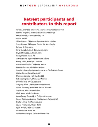 22
N E X T G E N L E A D E R S H I P O K L A H O M A
Retreat participants and
contributors to this report
Ta’Na Alexander, Oklahoma Medical Research Foundation
Brenna Bagnaro, Roderick H. Polston Attorneys
Macey Barber, AtLink Services, LLC
Dallas Barber
Jillian Bishop, Oklahoma Restaurant Association
Trent Brewer, Oklahoma Center for Non-Profits
Britnee Bryles, Jasco
Gina Campbell, Koch Communications
Bryce Chitwood, Artesian Hotel
Corey Dozier, Jones PR
Ashley Elkins, Myriad Botanical Gardens
Kelley Gann, Freestyle Creative
Cameron Gillispie, Chickasaw Nation
Keegan Grooms, First Liberty Bank
Josh Jennings, Chickasaw Retreat and Conference Center
Alaina Jones, Risha Grant LLC
Shannon Lavicky, Hall Capital, LLC
Rebecca Lightfoot, Chickasaw Nation
Devin Loehrs, WeGoLook.com
Amy McCarter, Cherokee Nation Business
Adam McCreary, Cherokee Nation Business
Joy Moon, Chickasaw Nation
Chris Mott, WeGoLook.com
Anna Raney, Roderick H. Polston Attorneys
Kenny Reinbold, Express Employment Professionals
Drake Scifers, JustRewards App
Jaylea Thompson, Vision Bank
Ryan Waters, WeGoLook.com
Laura Wilcox, Jones PR
Darian Woolbright, Keller-Williams Elite
 