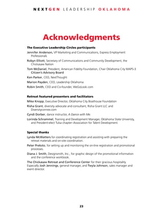 23
N E X T G E N L E A D E R S H I P O K L A H O M A
Acknowledgments
The Executive Leadership Circles participants
Jennifer Anderson, VP Marketing and Communications, Express Employment
	Professionals
Robyn Elliott, Secretary of Communications and Community Development, the
	 Chickasaw Nation
Tom McDaniel, President, American Fidelity Foundation, Chair Oklahoma City MAPS-3
	 Citizen’s Advisory Board
Ken Parker, CEO, NextThought
Marion Payden, CEO, Leadership Oklahoma
Robin Smith, CEO and Co-founder, WeGoLook.com
Retreat featured presenters and facilitators
Mike Knopp, Executive Director, Oklahoma City Boathouse Foundation
Risha Grant, diversity advocate and consultant, Risha Grant LLC and
	Diversityconnex.com
Cyndi Dorber, dance instructor, A Dance with Me.
Lorinda Schrammel, Training and Development Manager, Oklahoma State Univeristy,
	 and President-elect Tulsa chapter–Association for Talent Development.
Special thanks
Lynda McWatters for coordinating registration and assisting with preparing the
	 retreat materials and on-site coordination.
Peter Preksto, for setting up and monitoring the on-line registration and promotional
	processes.
Diana J. Smith, Designsmith, Inc., for graphic design of the promotional information
	 and the conference workbook.
The Chickasaw Retreat and Conference Center for their gracious hospitality.
Especially Josh Jennings, general manager, and Twyla Johnson, sales manager and
event director.
 