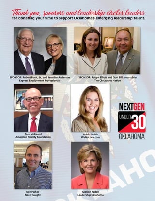oklahoma
under
SPONSOR: Robert Funk, Sr., and Jennifer Anderson
Express Employment Professionals
SPONSOR: Robyn Elliott and Gov. Bill Anoatubby
The Chickasaw Nation
Tom McDaniel
American Fidelity Foundation
Robin Smith
WeGoLook.com
Ken Parker
NextThought
Marion Paden
Leadership Oklahoma
Thank you, sponsors and leadership circles leaders
for donating your time to support Oklahoma’s emerging leadership talent.
 
