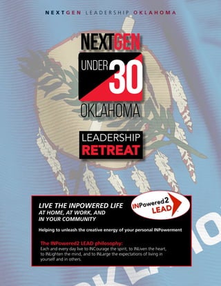 N E X T G E N L E A D E R S H I P O K L A H O M A
oklahoma
under
LEADERSHIP
RETREAT
The INPowered2 LEAD philosophy:
Each and every day live to INCourage the spirit, to INLiven the heart,
to INLighten the mind, and to INLarge the expectations of living in
yourself and in others.
LIVE THE INPOWERED LIFE
AT HOME, AT WORK, AND
IN YOUR COMMUNITY
Helping to unleash the creative energy of your personal INPowerment
 