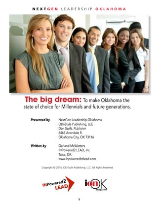 1
N E X T G E N L E A D E R S H I P O K L A H O M A
OKonmagazine
The big dream: To make Oklahoma the
state of choice for Millennials and future generations.
	 Presented by 	 NextGen Leadership-Oklahoma
				OKnStyle Publishing, LLC
				Don Swift, Publisher
				6465 Avondale R.
				Oklahoma City, OK 73116
	 Written by 		 Garland McWatters
				INPowered2 LEAD, Inc.
				Tulsa, OK
				www.inpoweredtolead.com
Copyright © 2016, OKnStyle Publishing, LLC, All Rights Reserved
 