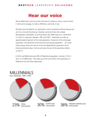 3
N E X T G E N L E A D E R S H I P O K L A H O M A
MILLENNIALS
born 1981-1997
23%
30%
TOTAL
POPULATION
VOTING AGE
POPULATION
PRIMARY WORKING AGE
Hear our voice
We are Millennials, and we are here. We want to create our future, not just inherit
it. We want to engage, to make a difference, and to do it now.
We didn’t pick the label for our generation, and it’s somewhat artificial, because we
are not a one-size-fits-all group. However, we know those who analyze
demographics need labels, so we’ll go along. We, Millennials (a.k.a. Generation
Y, or Gen Y), were born between 1981 and 19971
. Nationally, we make up
approximately 23 percent of the total population, 30 percent of the voting age
population, and 38 percent of the primary working age population2
. As a total
cohort group, there are more of us than the Baby Boomer generation that is
entering retirement years. And we are twice the size of the generation before
us–Gen X.
In 2014, we Millennials were 28% of Oklahoma’s population, ranking it 12th in
the U.S. for Millennials.3
We make up 23.9% and 22.8% of the population in
Oklahoma City and Tulsa respectively.4
MILLENNIALS
born between 1981-1997
MILLENNIALS
born 1981-1997
23%
30%
38%
TOTAL
POPULATION
VOTING AGE
POPULATION
PRIMARY WORKING AGE
POPULATION
MILLENNIALS
born 1981-1997
23%
30%
38%
TOTAL
POPULATION
VOTING AGE
POPULATION
PRIMARY WORKING AGE
POPULATION
 