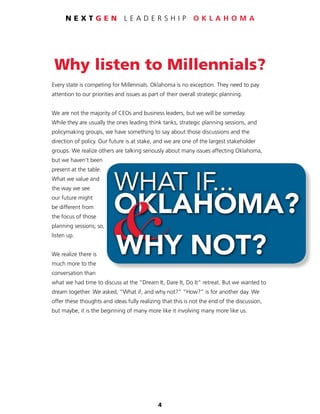 4
N E X T G E N L E A D E R S H I P O K L A H O M A
Why listen to Millennials?
Every state is competing for Millennials. Oklahoma is no exception. They need to pay
attention to our priorities and issues as part of their overall strategic planning.
We are not the majority of CEOs and business leaders, but we will be someday.
While they are usually the ones leading think tanks, strategic planning sessions, and
policymaking groups, we have something to say about those discussions and the
direction of policy. Our future is at stake, and we are one of the largest stakeholder
groups. We realize others are talking seriously about many issues affecting Oklahoma,
but we haven’t been
present at the table.
What we value and
the way we see
our future might
be different from
the focus of those
planning sessions; so,
listen up.
We realize there is
much more to the
conversation than
what we had time to discuss at the “Dream It, Dare It, Do It” retreat. But we wanted to
dream together. We asked, “What if, and why not?” “How?” is for another day. We
offer these thoughts and ideas fully realizing that this is not the end of the discussion,
but maybe, it is the beginning of many more like it involving many more like us.
 