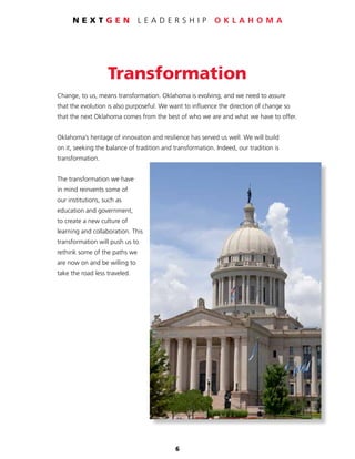 6
N E X T G E N L E A D E R S H I P O K L A H O M A
Transformation
Change, to us, means transformation. Oklahoma is evolving, and we need to assure
that the evolution is also purposeful. We want to influence the direction of change so
that the next Oklahoma comes from the best of who we are and what we have to offer.
Oklahoma’s heritage of innovation and resilience has served us well. We will build
on it, seeking the balance of tradition and transformation. Indeed, our tradition is
transformation.
The transformation we have
in mind reinvents some of
our institutions, such as
education and government,
to create a new culture of
learning and collaboration. This
transformation will push us to
rethink some of the paths we
are now on and be willing to
take the road less traveled.
 