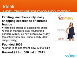 Ideeli
Online Retailer with High Velocity User Experience

Exciting, members-only, daily
shopping experience of curated
brands
•“Incredible brands at exceptional prices”
•6 million members, over 1000 brand
partners with 20-30 new events every day
(an entirely new site - shoot nearly 2000
images daily)
Founded 2006
•Started in an apartment, now 32,000 sq ft
Ranked #1 Inc. 500 list in 2011
 