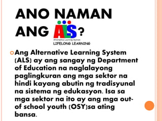 ANO NAMAN
ANG
?Ang Alternative Learning System
(ALS) ay ang sangay ng Department
of Education na naglalayong
paglingkuran ang mga sektor na
hindi kayang abutin ng tradisyunal
na sistema ng edukasyon. Isa sa
mga sektor na ito ay ang mga out-
of school youth (OSY)sa ating
bansa.
?
 
