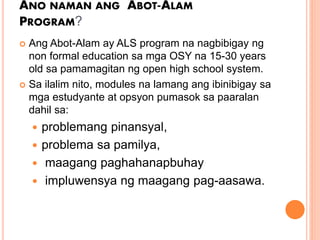 ANO NAMAN ANG ABOT-ALAM
PROGRAM?
? Ang Abot-Alam ay ALS program na nagbibigay ng
non formal education sa mga OSY na 15-30 years
old sa pamamagitan ng open high school system.
? Sa ilalim nito, modules na lamang ang ibinibigay sa
mga estudyante at opsyon pumasok sa paaralan
dahil sa:
? problemang pinansyal,
? problema sa pamilya,
? maagang paghahanapbuhay
? impluwensya ng maagang pag-aasawa.
 