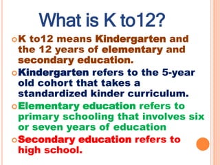 ?K to12 means Kindergarten and
the 12 years of elementary and
secondary education.
?Kindergarten refers to the 5-year
old cohort that takes a
standardized kinder curriculum.
?Elementary education refers to
primary schooling that involves six
or seven years of education
?Secondary education refers to
high school.
What is K to12?
 